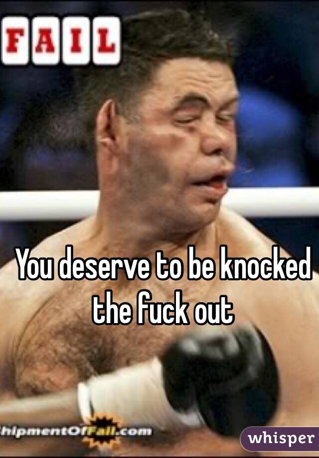 You deserve to be knocked the fuck out