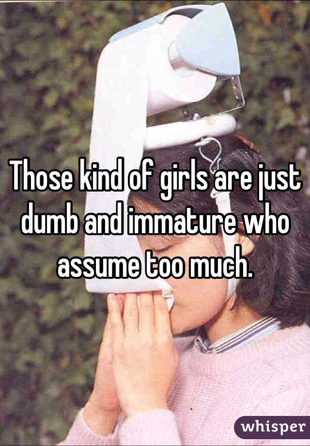Those kind of girls are just dumb and immature who assume too much.