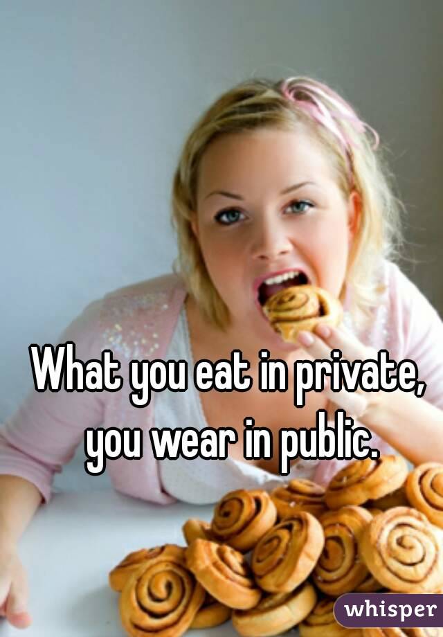 What you eat in private, you wear in public.