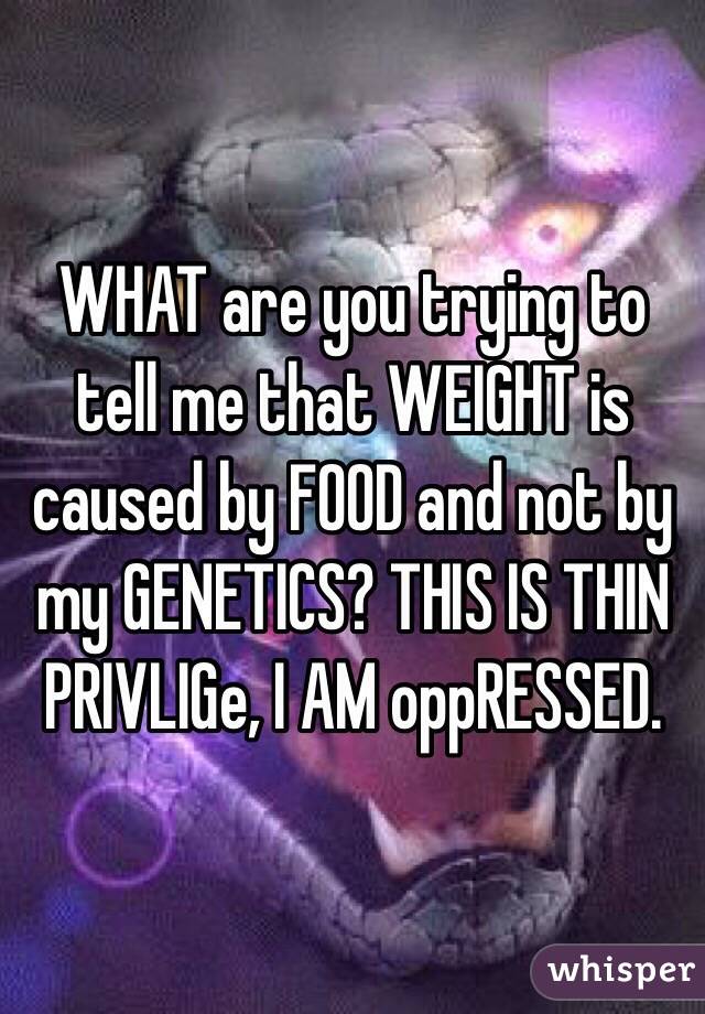 WHAT are you trying to tell me that WEIGHT is caused by FOOD and not by my GENETICS? THIS IS THIN PRIVLIGe, I AM oppRESSED.