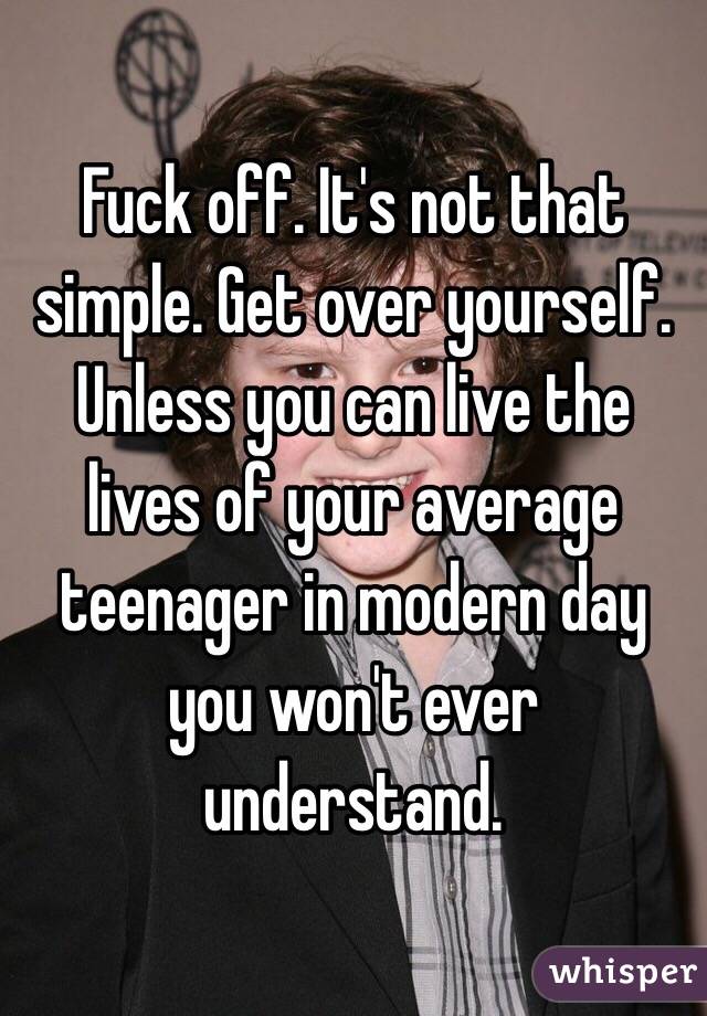 Fuck off. It's not that simple. Get over yourself. Unless you can live the lives of your average teenager in modern day you won't ever understand. 