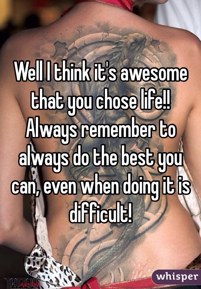 Well I think it's awesome that you chose life!! Always remember to always do the best you can, even when doing it is difficult!