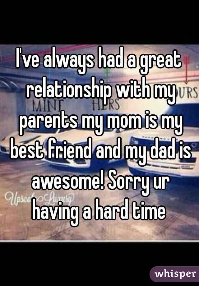 I've always had a great relationship with my parents my mom is my best friend and my dad is awesome! Sorry ur having a hard time 
