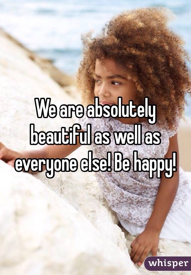 We are absolutely beautiful as well as everyone else! Be happy! 