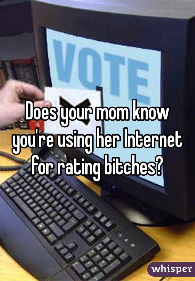 Does your mom know you're using her Internet for rating bitches?