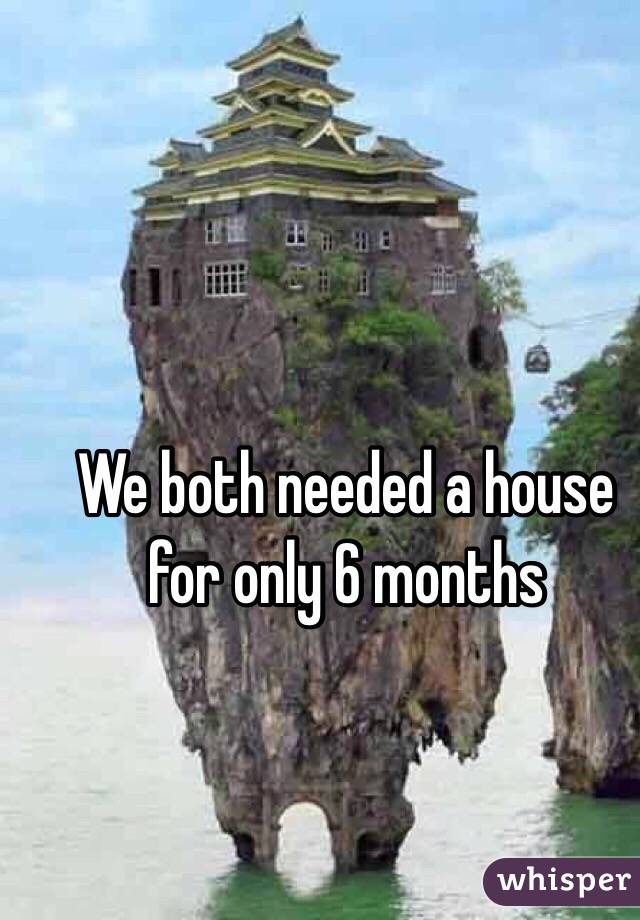 We both needed a house for only 6 months