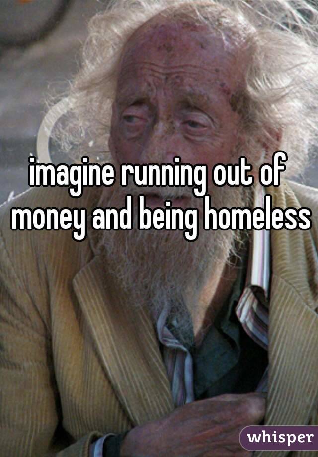 imagine running out of money and being homeless 