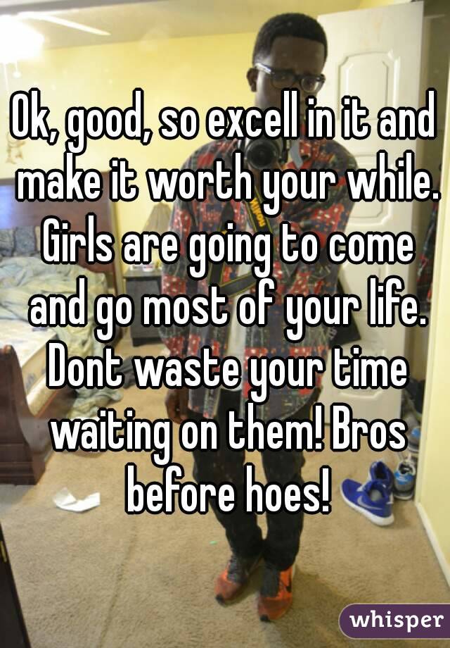 Ok, good, so excell in it and make it worth your while. Girls are going to come and go most of your life. Dont waste your time waiting on them! Bros before hoes!