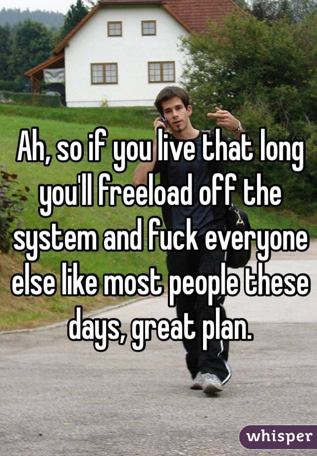 Ah, so if you live that long you'll freeload off the system and fuck everyone else like most people these days, great plan.