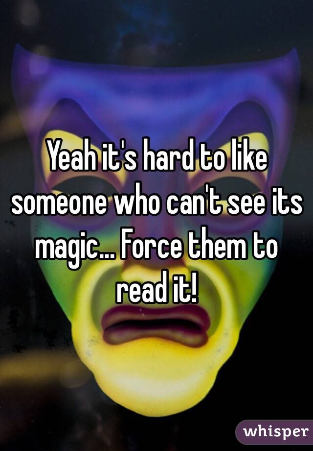 Yeah it's hard to like someone who can't see its magic... Force them to read it!