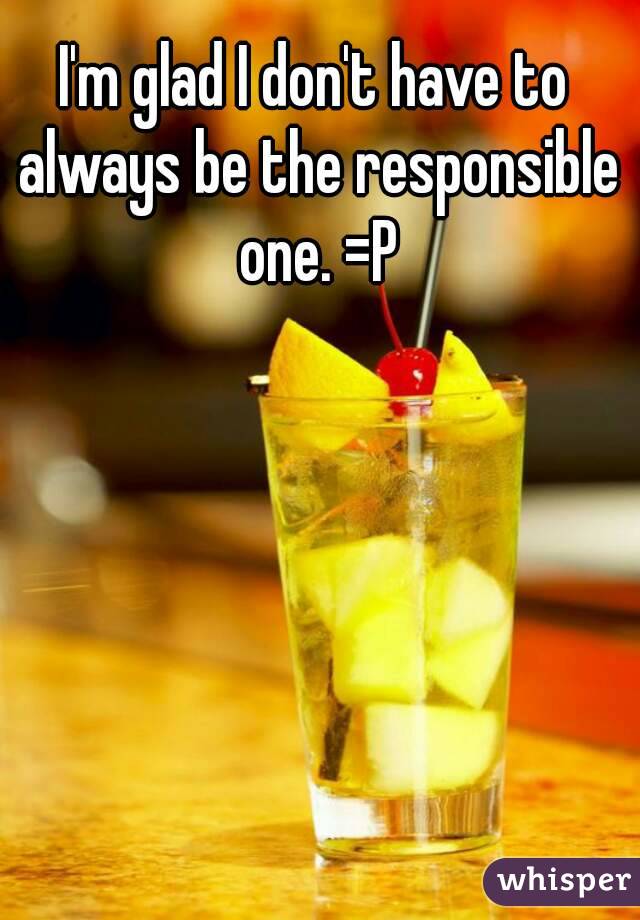 I'm glad I don't have to always be the responsible one. =P