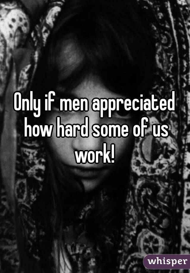 Only if men appreciated how hard some of us work! 