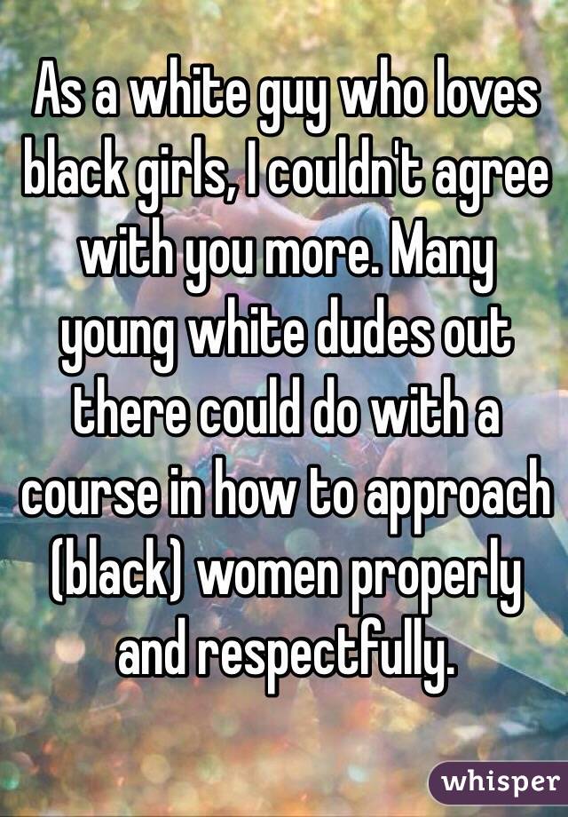 As a white guy who loves black girls, I couldn't agree with you more. Many young white dudes out there could do with a course in how to approach (black) women properly and respectfully.