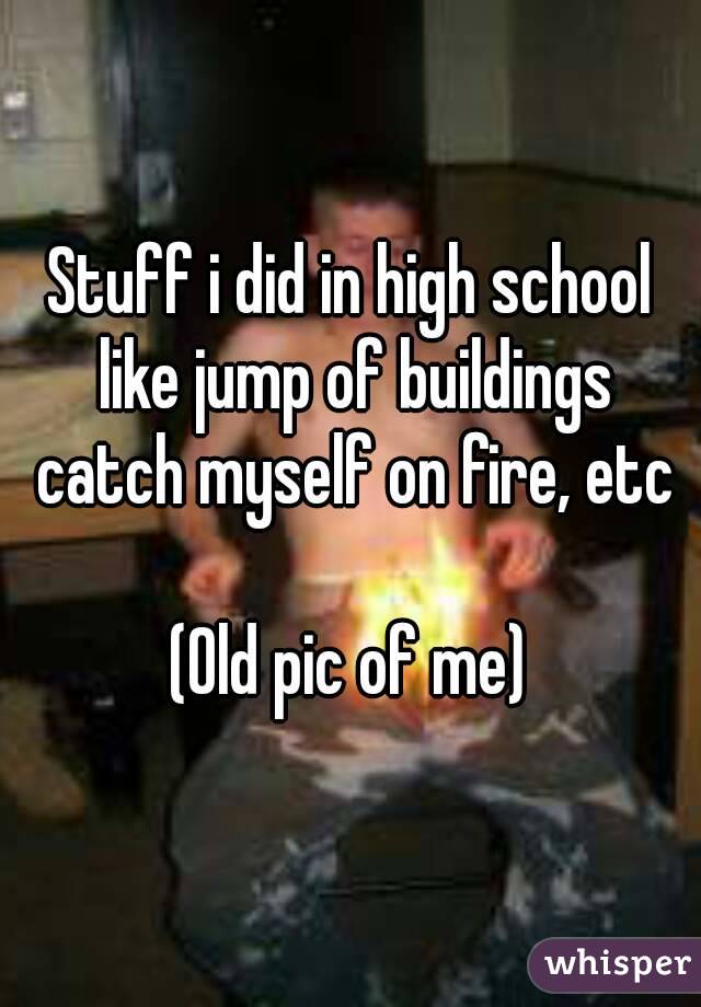 Stuff i did in high school like jump of buildings catch myself on fire, etc

(Old pic of me)