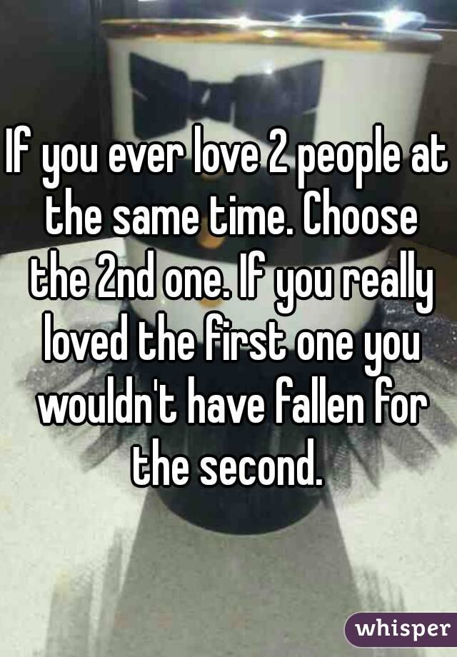 If you ever love 2 people at the same time. Choose the 2nd one. If you really loved the first one you wouldn't have fallen for the second. 