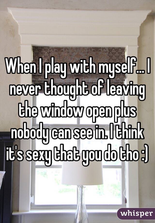 When I play with myself... I never thought of leaving the window open plus nobody can see in. I think it's sexy that you do tho :)