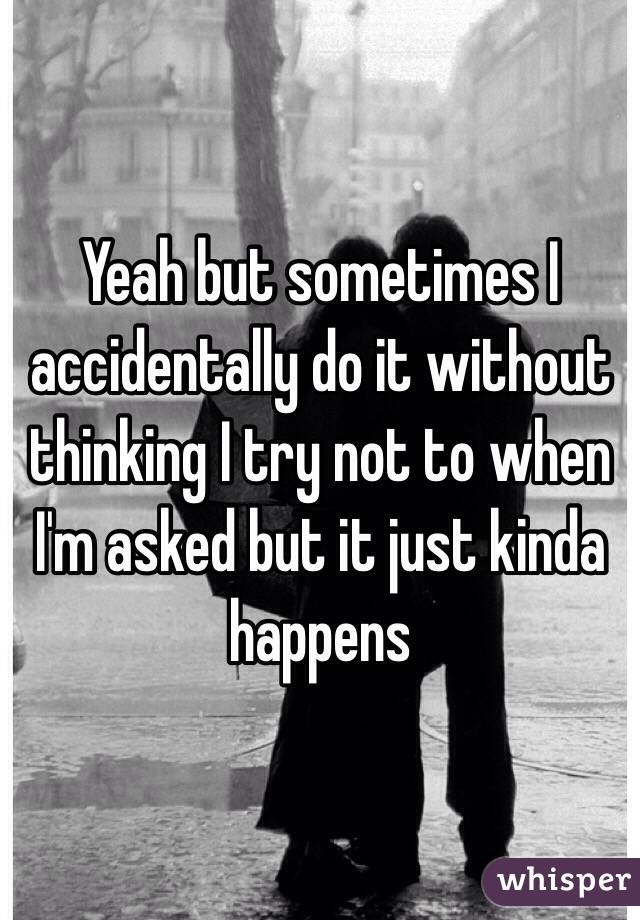 Yeah but sometimes I accidentally do it without thinking I try not to when I'm asked but it just kinda happens 