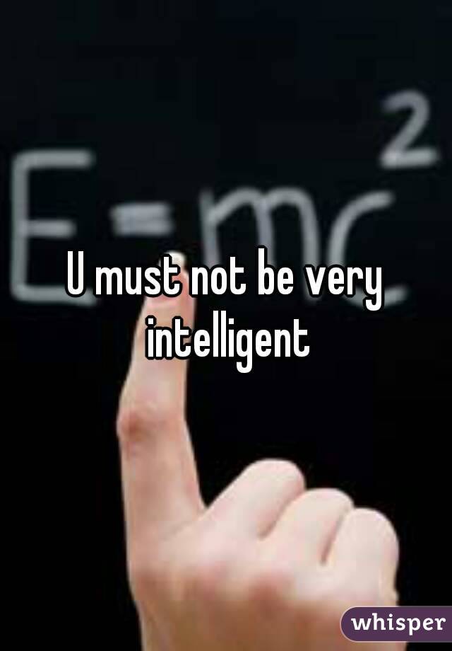 U must not be very intelligent