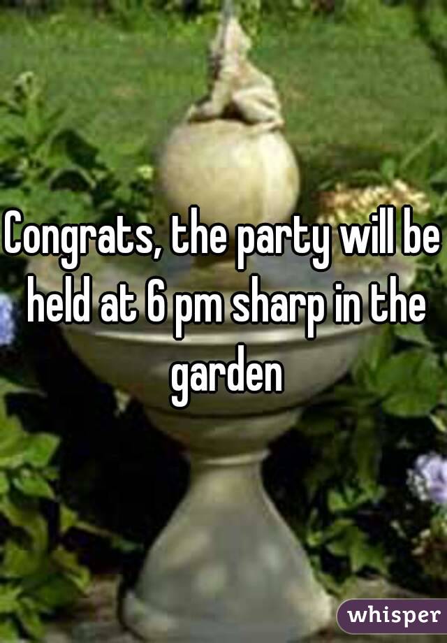 Congrats, the party will be held at 6 pm sharp in the garden