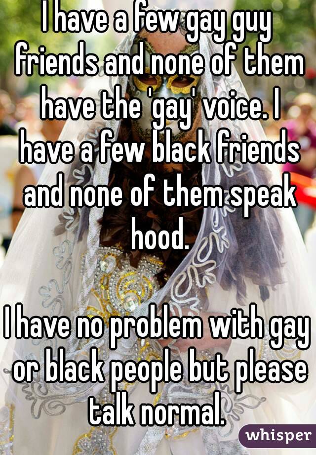 I have a few gay guy friends and none of them have the 'gay' voice. I have a few black friends and none of them speak hood.

I have no problem with gay or black people but please talk normal. 