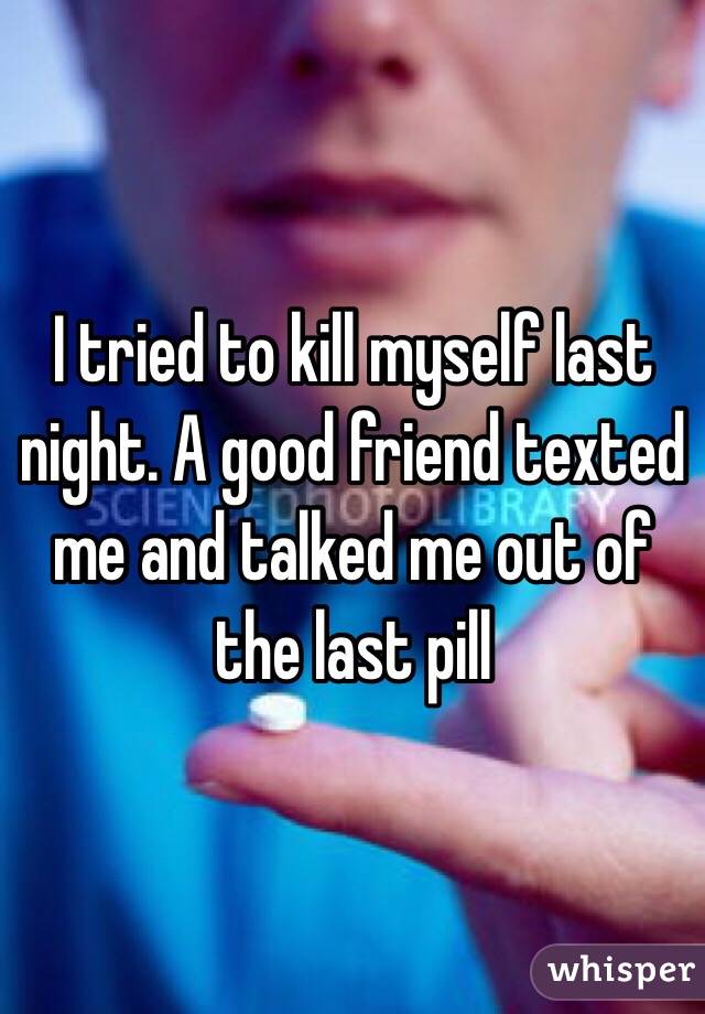 I tried to kill myself last night. A good friend texted me and talked me out of the last pill