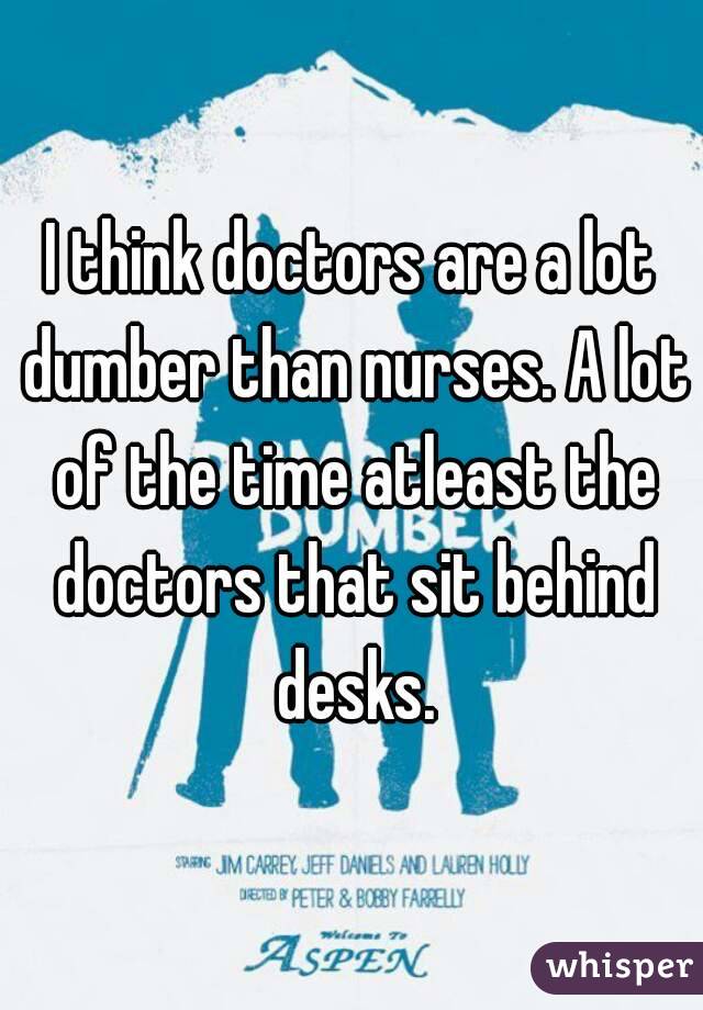 I think doctors are a lot dumber than nurses. A lot of the time atleast the doctors that sit behind desks.