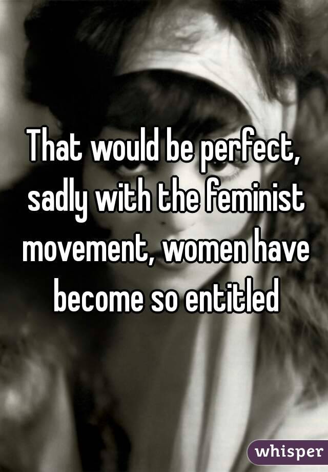 That would be perfect, sadly with the feminist movement, women have become so entitled