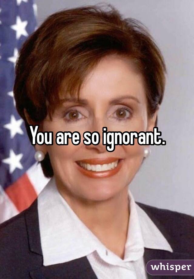You are so ignorant.