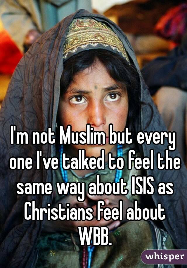 I'm not Muslim but every one I've talked to feel the same way about ISIS as Christians feel about WBB.