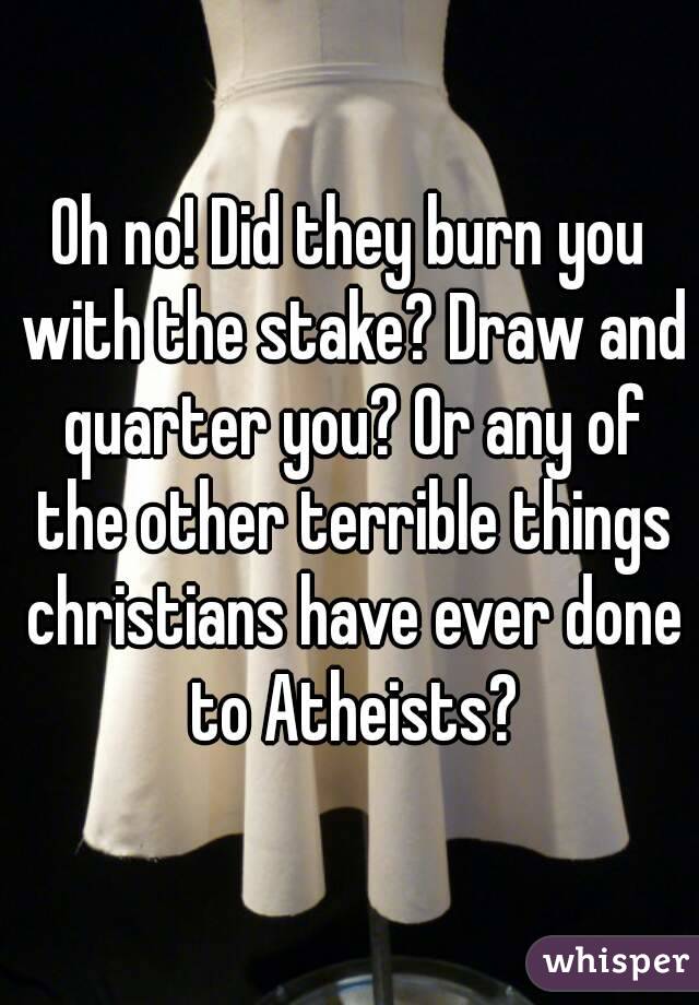 Oh no! Did they burn you with the stake? Draw and quarter you? Or any of the other terrible things christians have ever done to Atheists?