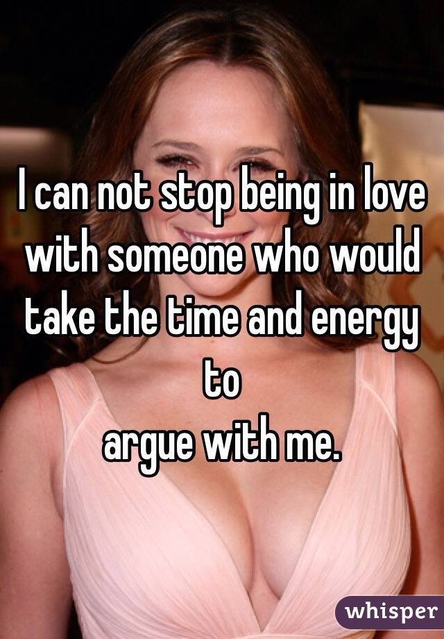 I can not stop being in love with someone who would take the time and energy to
argue with me.