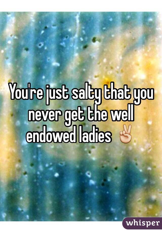 You're just salty that you never get the well endowed ladies ✌️