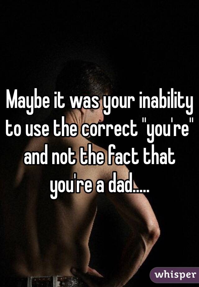 Maybe it was your inability to use the correct "you're" and not the fact that you're a dad.....