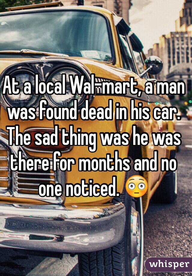 At a local Wal-mart, a man was found dead in his car. The sad thing was he was there for months and no one noticed. 😳