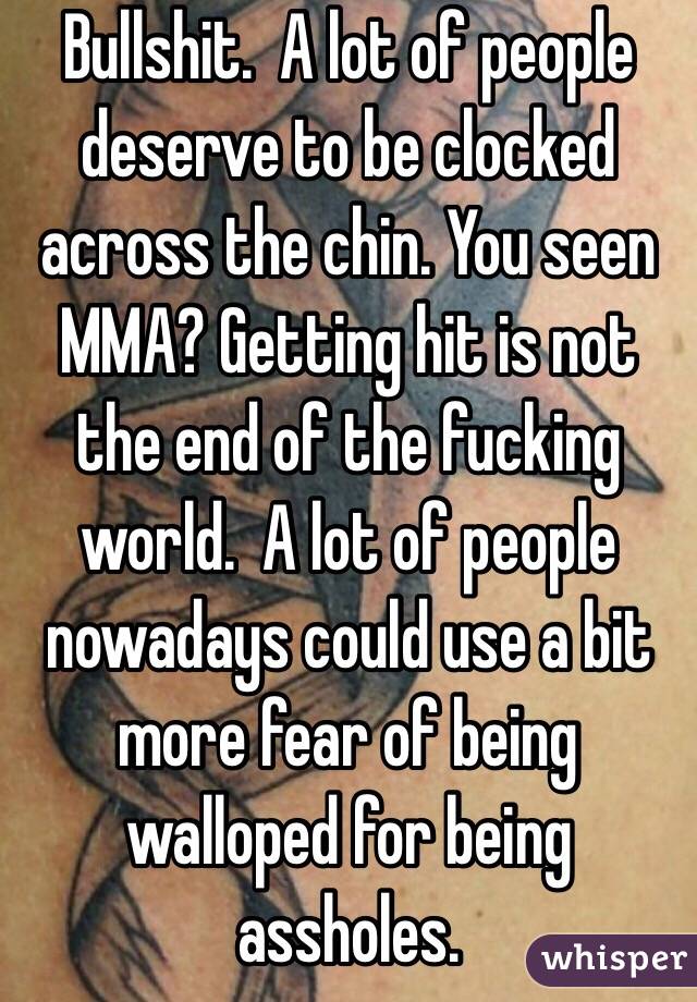 Bullshit.  A lot of people deserve to be clocked across the chin. You seen MMA? Getting hit is not the end of the fucking world.  A lot of people nowadays could use a bit more fear of being walloped for being assholes.