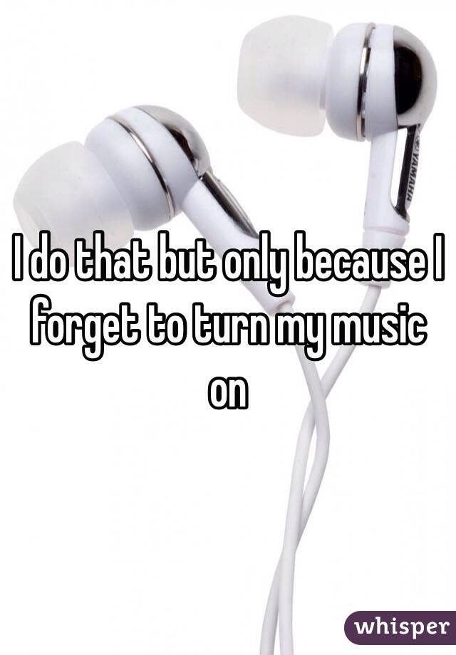 I do that but only because I forget to turn my music on