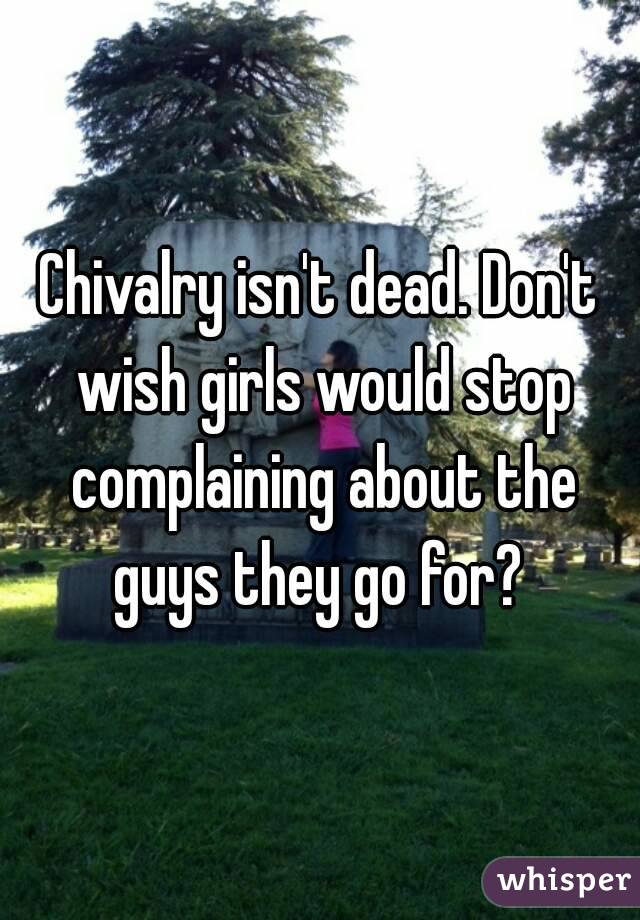 Chivalry isn't dead. Don't wish girls would stop complaining about the guys they go for? 