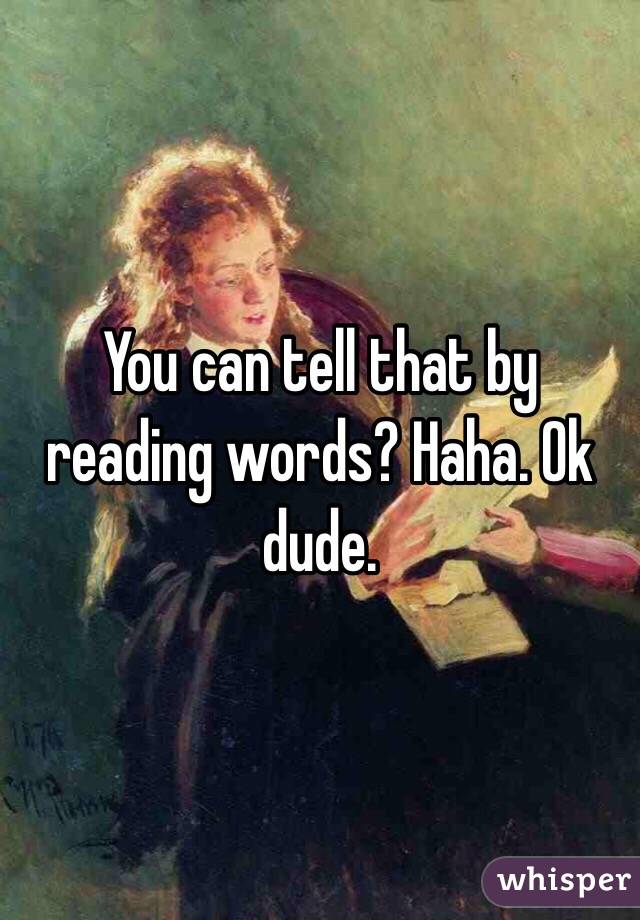You can tell that by reading words? Haha. Ok dude.