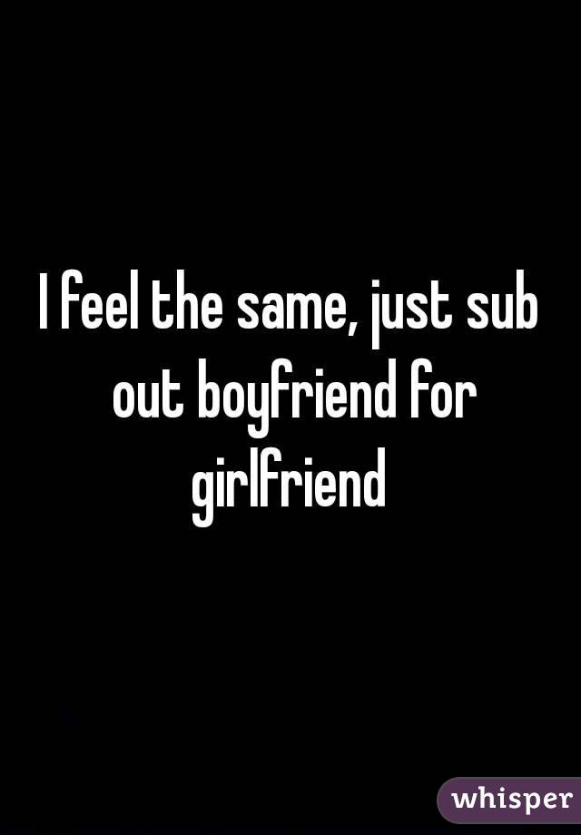 I feel the same, just sub out boyfriend for girlfriend 