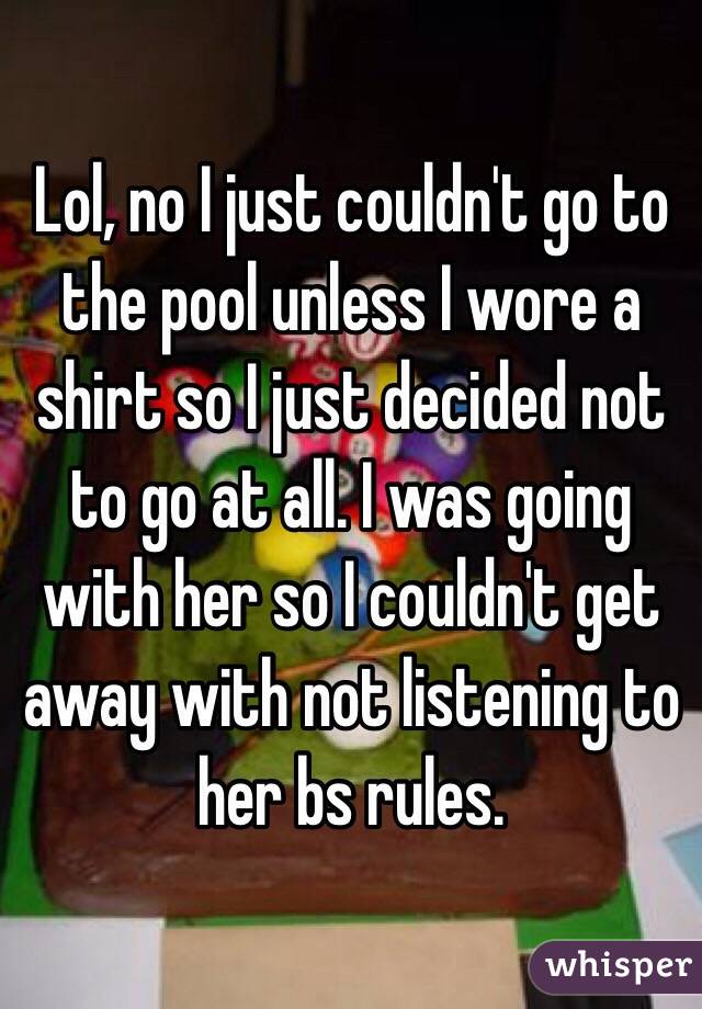 Lol, no I just couldn't go to the pool unless I wore a shirt so I just decided not to go at all. I was going with her so I couldn't get away with not listening to her bs rules. 