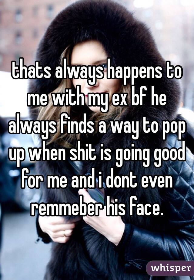 thats always happens to me with my ex bf he always finds a way to pop up when shit is going good for me and i dont even remmeber his face.