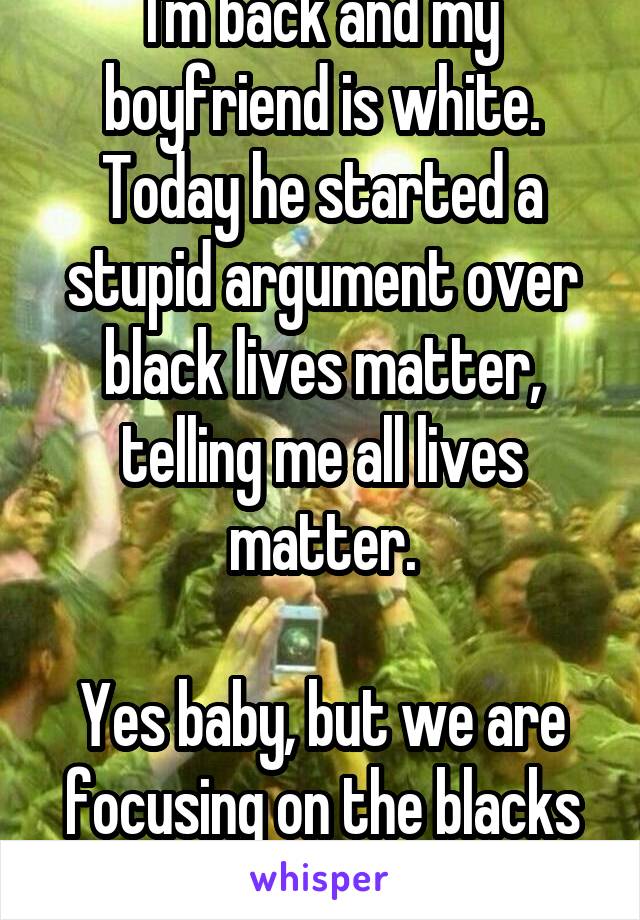 I'm back and my boyfriend is white. Today he started a stupid argument over black lives matter, telling me all lives matter.

Yes baby, but we are focusing on the blacks now.