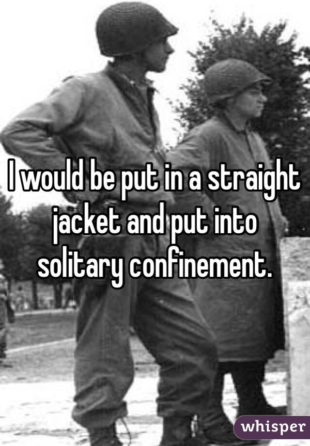 I would be put in a straight jacket and put into solitary confinement. 
