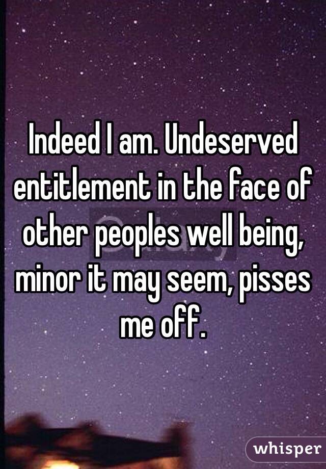 Indeed I am. Undeserved entitlement in the face of other peoples well being, minor it may seem, pisses me off. 