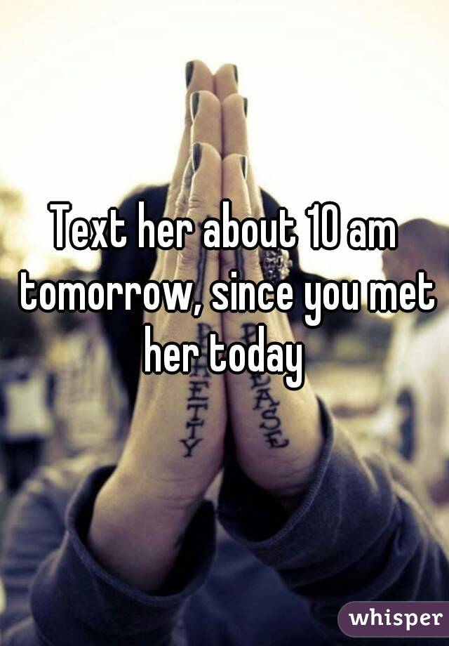 Text her about 10 am tomorrow, since you met her today 