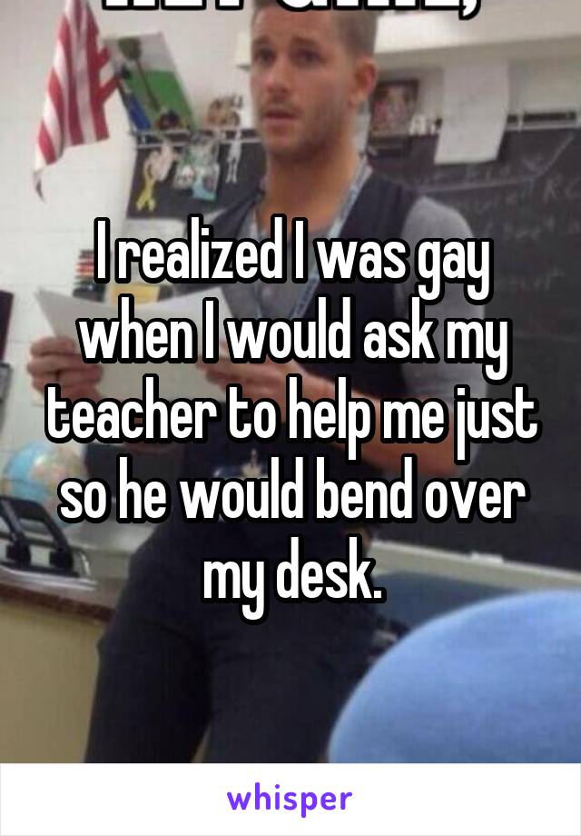I realized I was gay when I would ask my teacher to help me just so he would bend over my desk.