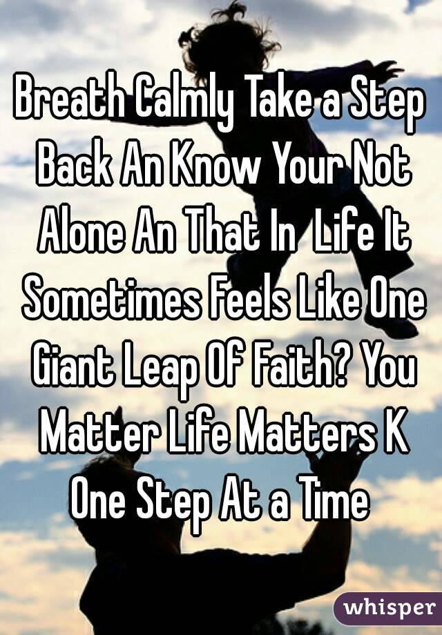 Breath Calmly Take a Step Back An Know Your Not Alone An That In  Life It Sometimes Feels Like One Giant Leap Of Faith? You Matter Life Matters K One Step At a Time 