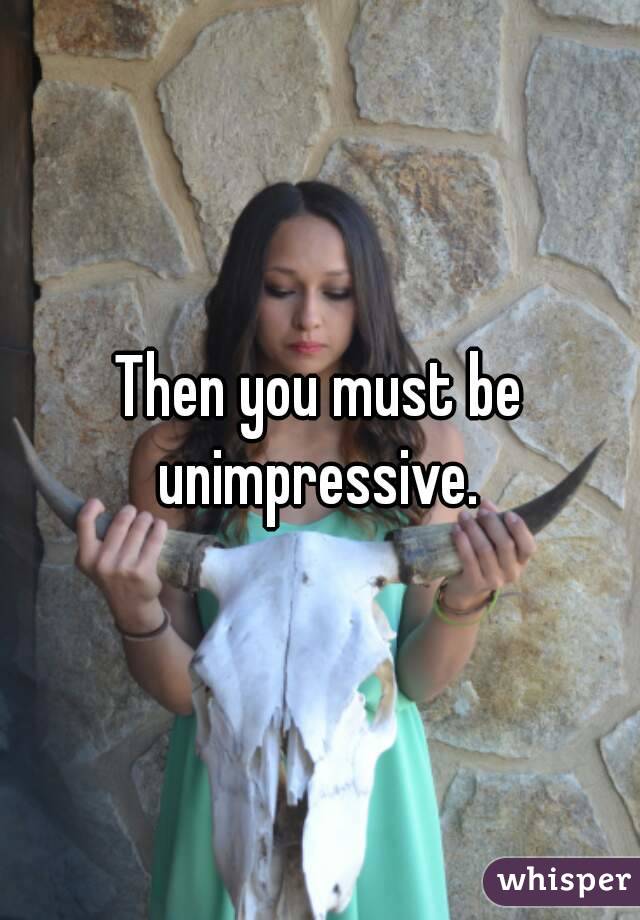 Then you must be unimpressive. 