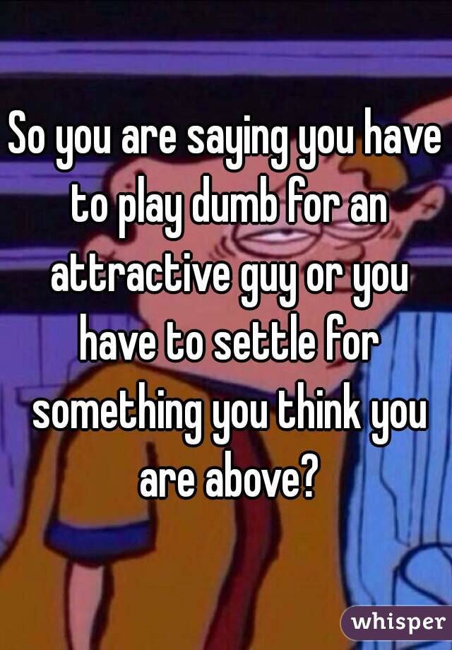 So you are saying you have to play dumb for an attractive guy or you have to settle for something you think you are above?