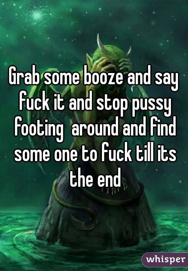 Grab some booze and say fuck it and stop pussy footing  around and find some one to fuck till its the end